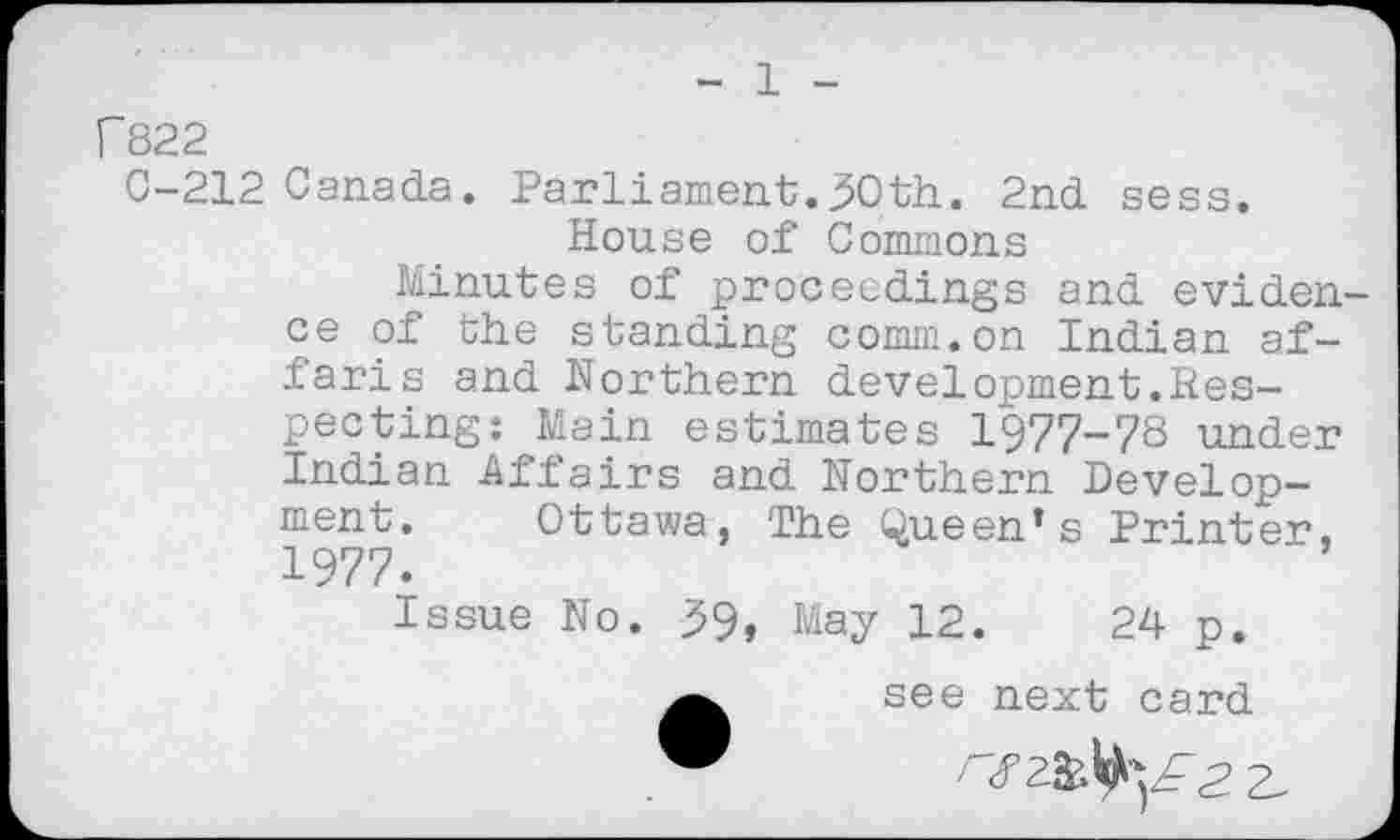 ﻿1
F822
C-212 Canada. Parliament.30th. 2nd sess.
House of Commons
Minutes of proceedings and eviden ce of the standing comm.on Indian af-faris and Northern development.Respecting: Main estimates 1977-78 under Indian Affairs and Northern Development. Ottawa, The Queen’s Printer, 1977.
Issue No. 39, May 12.	24 p.
see next card "	/"<f ZfcltaF2 2,